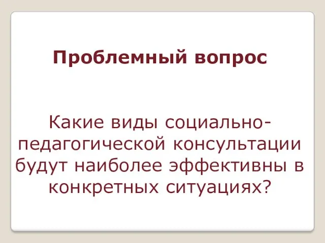 Проблемный вопрос Какие виды социально-педагогической консультации будут наиболее эффективны в конкретных ситуациях?