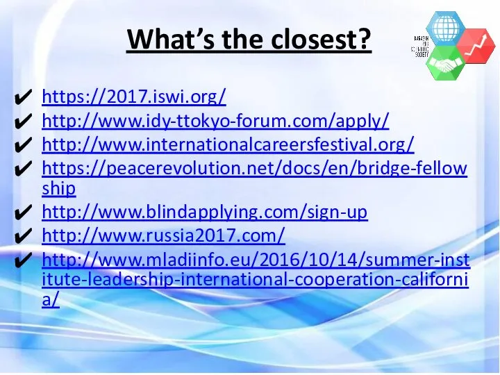 What’s the closest? https://2017.iswi.org/ http://www.idy-ttokyo-forum.com/apply/ http://www.internationalcareersfestival.org/ https://peacerevolution.net/docs/en/bridge-fellowship http://www.blindapplying.com/sign-up http://www.russia2017.com/ http://www.mladiinfo.eu/2016/10/14/summer-institute-leadership-international-cooperation-california/