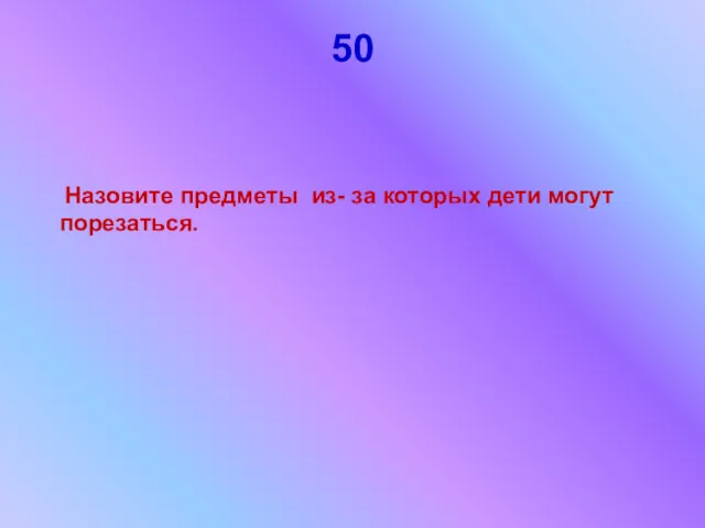 50 Назовите предметы из- за которых дети могут порезаться.