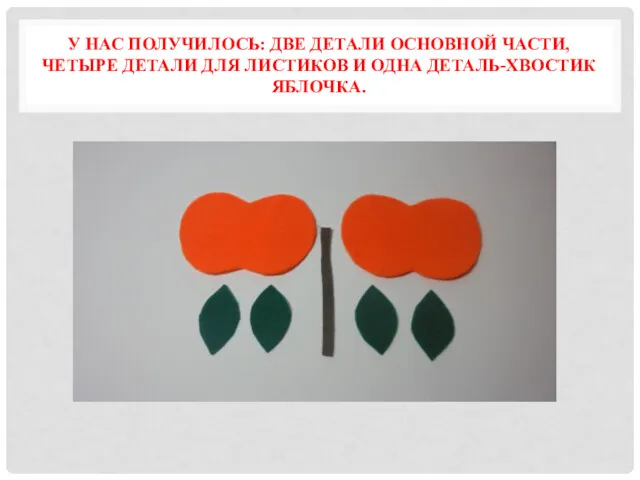 У НАС ПОЛУЧИЛОСЬ: ДВЕ ДЕТАЛИ ОСНОВНОЙ ЧАСТИ, ЧЕТЫРЕ ДЕТАЛИ ДЛЯ ЛИСТИКОВ И ОДНА ДЕТАЛЬ-ХВОСТИК ЯБЛОЧКА.