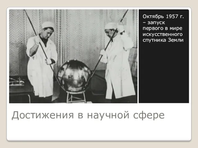 Достижения в научной сфере Октябрь 1957 г. – запуск первого в мире искусственного спутника Земли