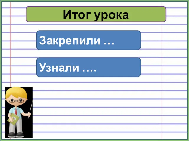 Итог урока Закрепили … Узнали ….