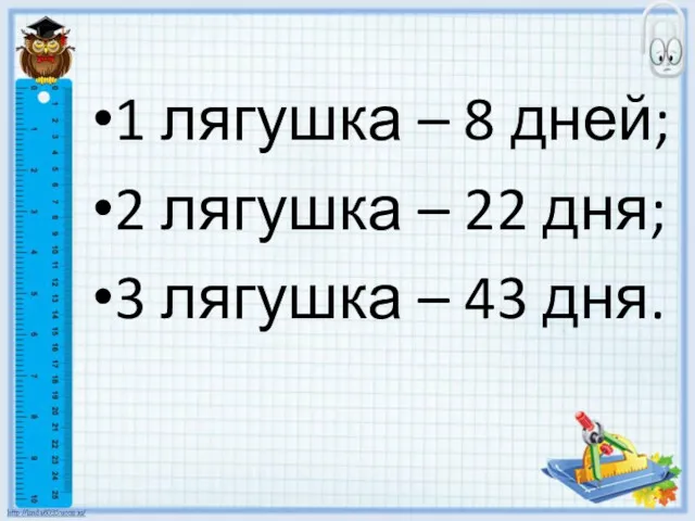 1 лягушка – 8 дней; 2 лягушка – 22 дня; 3 лягушка – 43 дня.