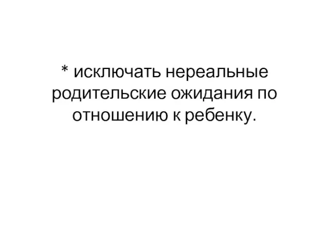 * исключать нереальные родительские ожидания по отношению к ребенку.