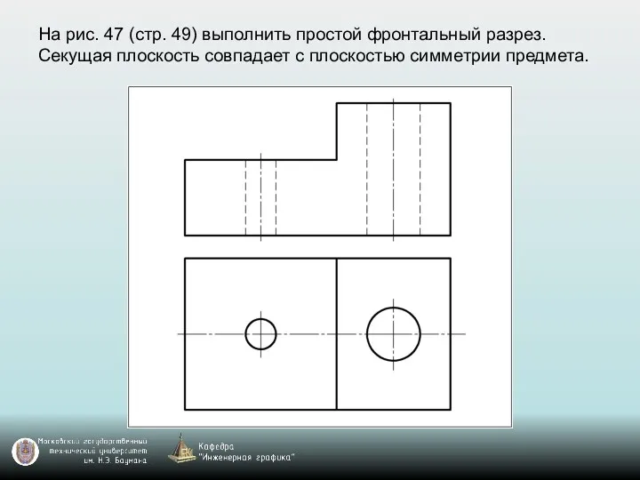 На рис. 47 (стр. 49) выполнить простой фронтальный разрез. Секущая плоскость совпадает с плоскостью симметрии предмета.