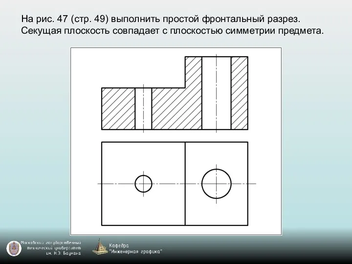 На рис. 47 (стр. 49) выполнить простой фронтальный разрез. Секущая плоскость совпадает с плоскостью симметрии предмета.