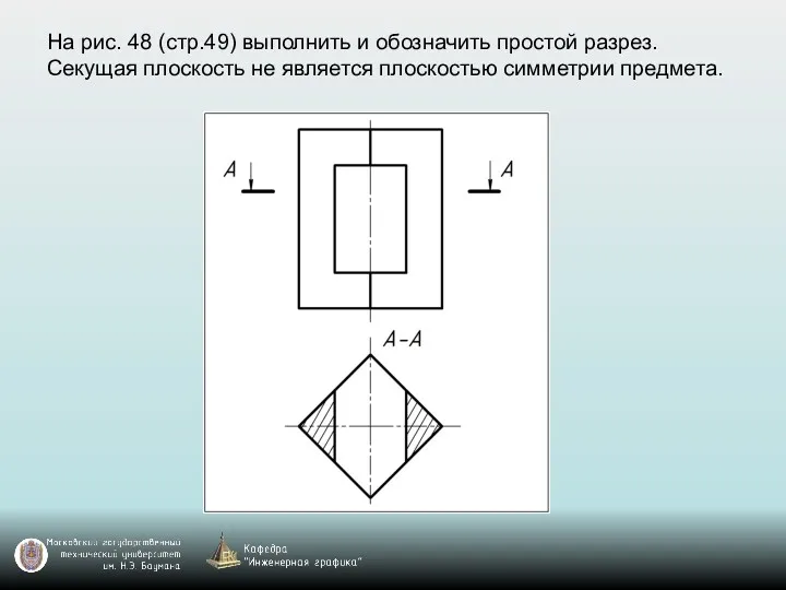 На рис. 48 (стр.49) выполнить и обозначить простой разрез. Секущая плоскость не является плоскостью симметрии предмета.