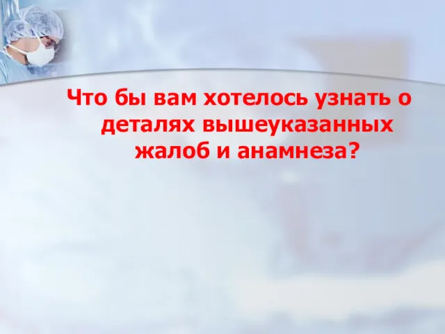 Что бы вам хотелось узнать о деталях вышеуказанных жалоб и анамнеза?