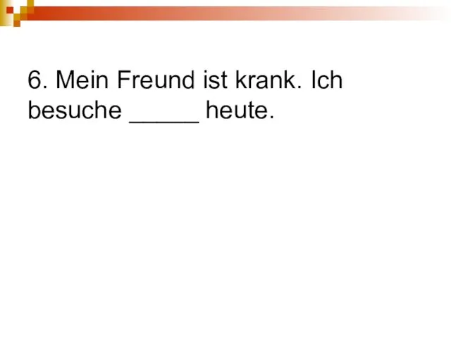 6. Mein Freund ist krank. Ich besuche _____ heute.