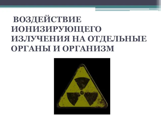 ВОЗДЕЙСТВИЕ ИОНИЗИРУЮЩЕГО ИЗЛУЧЕНИЯ НА ОТДЕЛЬНЫЕ ОРГАНЫ И ОРГАНИЗМ