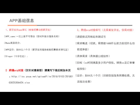 APP基础信息 1，新开发的app填写（根据招募功能新开发） APP_name:一旦上架不可修改（即对外展示服务名称） Name寓意简介： APP定价：如XX元/1个月（新开发的服务根据招募要求填写定） Slogan（15字左右）： 2，跨境erp对接填写（无需重复开发，仅需对接） 请提供试用地址和测试号 需求概述（现状，需借助1688什么能力实现什么功能或体验） 具体需求（具体接口或组件） 目标（xx时间铺盖多少用户预估，铺货xx及订单量级预估） 定价：如XX元/1个月（目前仅按服务周期收费，无法按次收费） 跨境erp对接（仅针对售卖型）请填写下表后附加本页：http://isv.youa.net/uploadfile/2018/0103/20180103025306424.xlsx