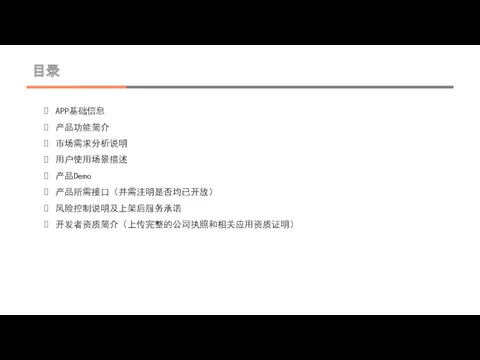 目录 APP基础信息 产品功能简介 市场需求分析说明 用户使用场景描述 产品Demo 产品所需接口（并需注明是否均已开放） 风险控制说明及上架后服务承诺 开发者资质简介（上传完整的公司执照和相关应用资质证明）