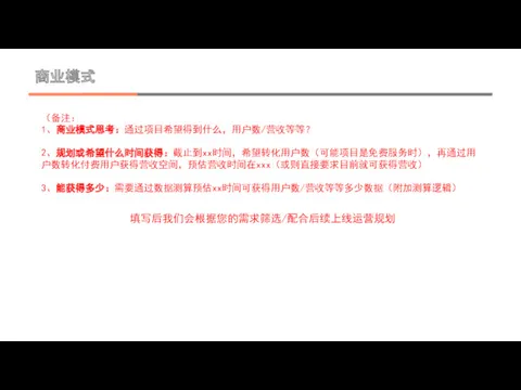 商业模式 （备注： 1、商业模式思考：通过项目希望得到什么，用户数/营收等等？ 2、规划或希望什么时间获得：截止到xx时间，希望转化用户数（可能项目是免费服务时），再通过用户数转化付费用户获得营收空间，预估营收时间在xxx（或则直接要求目前就可获得营收） 3、能获得多少：需要通过数据测算预估xx时间可获得用户数/营收等等多少数据（附加测算逻辑） 填写后我们会根据您的需求筛选/配合后续上线运营规划