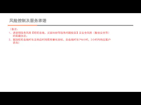 风险控制及服务承诺 （备注： 1、请说明服务风险【旺旺在线、买家纠纷等服务问题投诉】及安全风险（数据安全等）的规避办法； 2、客服旺旺在线时长及响应时间需有量化指标，如在线时长7*8小时，2小时内响应客户咨询）