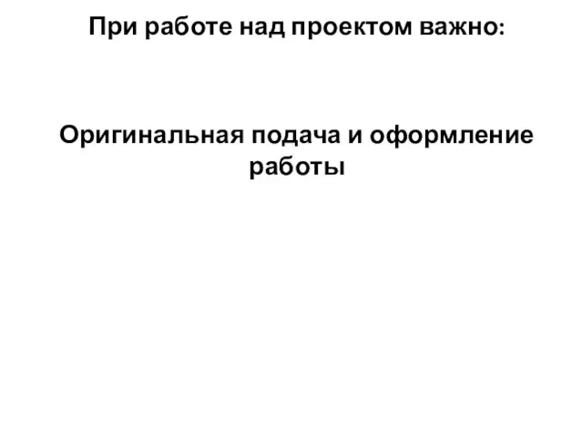 При работе над проектом важно: Оригинальная подача и оформление работы