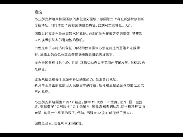 意义 乌兹别克斯坦共和国国旗的象征意义延续了该国领土上存在的强权旗帜的 传统特征，同时体现了共和国的自然特征、民族和文化特征。人们。 国旗上的天蓝色是蓝天碧水的象征。蔚蓝的颜色在东方受到崇敬，曾被伟 大的埃米尔铁木尔选为他的旗帜。 白色是和平与纯洁的象征。年轻的独立国家必须在前进的道路上克服障 碍。旗帜上的白色也寓意着道路畅通无阻的美好愿望。 绿色是国家福祉的化身。目前，环保运动在世界范围内不断发展，其标志 也是绿色。 红色条纹是在每个生命中脉动的生命力，是生命的象征。