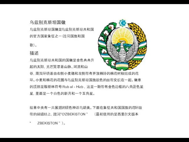 乌兹别克斯坦国徽 乌兹别克斯坦国徽是乌兹别克斯坦共和国 的官方国家象征之一（连同国旗和国 歌）。 描述 乌兹别克斯坦共和国的国徽是金色冉冉升 起的太阳，光芒笼罩着山脉、河流和山 谷，周围环绕着由右侧小麦穗和左侧带有开放棉铃的棉花树枝组成的花 环。小麦和棉花的花圈与乌兹别克斯坦国旗颜色的丝带交织在一起。徽章 的顶部是穆斯林符号