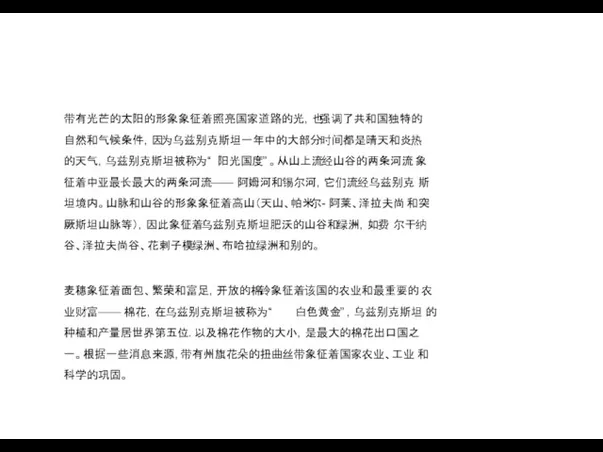 带有光芒的太阳的形象象征着照亮国家道路的光，也强调了共和国独特的 自然和气候条件，因为乌兹别克斯坦一年中的大部分时间都是晴天和炎热 的天气，乌兹别克斯坦被称为“ 阳光国度” 。从山上流经山谷的两条河流 象征着中亚最长最大的两条河流—— 阿姆河和锡尔河，它们流经乌兹别克 斯坦境内。山脉和山谷的形象象征着高山（天山、帕米尔- 阿莱、泽拉夫尚 和突厥斯坦山脉等），因此象征着乌兹别克斯坦肥沃的山谷和绿洲，如费