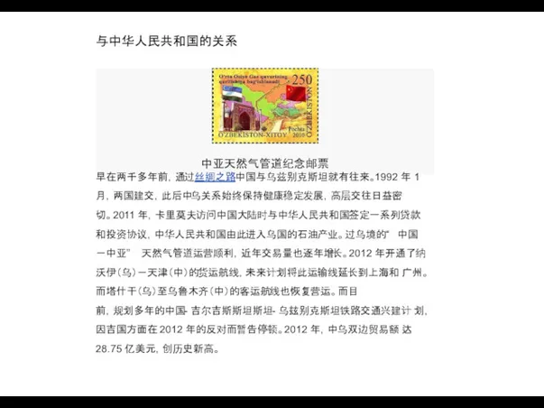 与中华人民共和国的关系 中亚天然气管道纪念邮票 早在两千多年前，通过丝绸之路中国与乌兹别克斯坦就有往来。1992 年 1 月，两国建交，此后中乌关系始终保持健康稳定发展，高层交往日益密 切。2011 年，卡里莫夫访问中国大陆时与中华人民共和国签定一系列贷款 和投资协议，中华人民共和国由此进入乌国的石油产业。过乌境的“ 中国