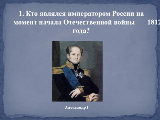 1. Кто являлся императором России на момент начала Отечественной войны 1812 года? Александр I