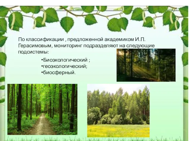 По классификации , предложенной академиком И.П.Герасимовым, мониторинг подразделяют на следующие подсистемы: Биоэкологический ; геоэкологический; биосферный.