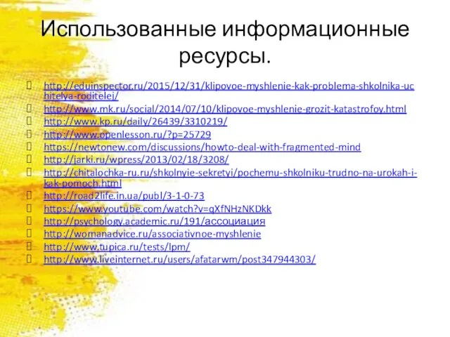 Использованные информационные ресурсы. http://eduinspector.ru/2015/12/31/klipovoe-myshlenie-kak-problema-shkolnika-uchitelya-roditelej/ http://www.mk.ru/social/2014/07/10/klipovoe-myshlenie-grozit-katastrofoy.html http://www.kp.ru/daily/26439/3310219/ http://www.openlesson.ru/?p=25729 https://newtonew.com/discussions/howto-deal-with-fragmented-mind http://jarki.ru/wpress/2013/02/18/3208/ http://chitalochka-ru.ru/shkolnyie-sekretyi/pochemu-shkolniku-trudno-na-urokah-i-kak-pomoch.html http://road2life.in.ua/publ/3-1-0-73 https://www.youtube.com/watch?v=qXfNHzNKDkk http://psychology.academic.ru/191/ассоциация http://womanadvice.ru/associativnoe-myshlenie http://www.tupica.ru/tests/lpm/ http://www.liveinternet.ru/users/afatarwm/post347944303/