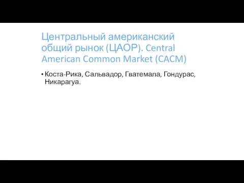 Центральный американский общий рынок (ЦАОР). Central American Common Market (CACM) Коста-Рика, Сальвадор, Гватемала, Гондурас, Никарагуа.