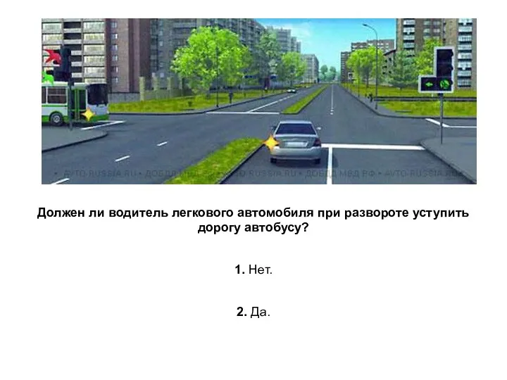 Должен ли водитель легкового автомобиля при развороте уступить дорогу автобусу? 1. Нет. 2. Да.