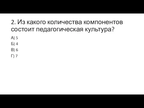 2. Из какого количества компонентов состоит педагогическая культура? А) 5 Б) 4 В) 6 Г) 7