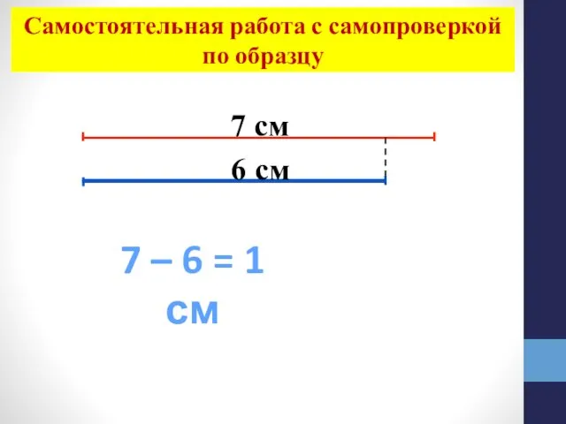 7 см 6 см 7 – 6 = 1 см Самостоятельная работа с самопроверкой по образцу