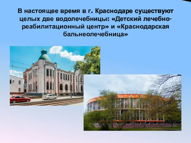 В настоящее время в г. Краснодаре существуют целых две водолечебницы: «Детский лечебно-реабилитационный центр» и «Краснодарская бальнеолечебница»