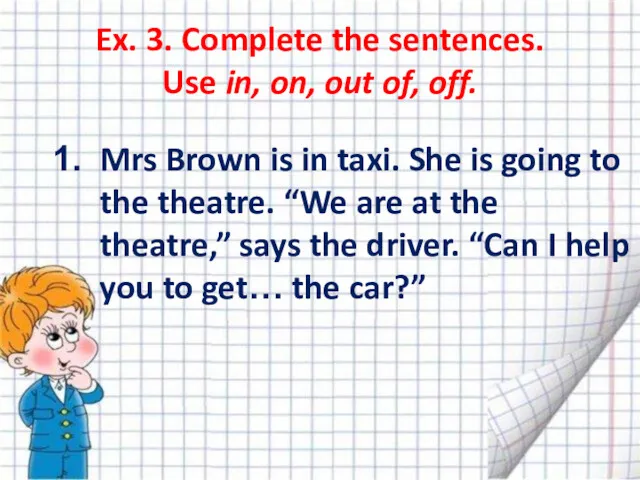 Ex. 3. Complete the sentences. Use in, on, out of,