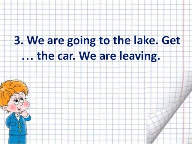 3. We are going to the lake. Get … the car. We are leaving.