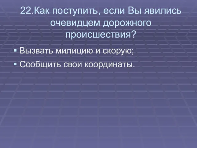 22.Как поступить, если Вы явились очевидцем дорожного происшествия? Вызвать милицию и скорую; Сообщить свои координаты.