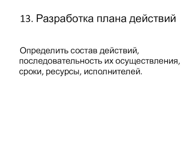 13. Разработка плана действий Определить состав действий, последовательность их осуществления, сроки, ресурсы, исполнителей.