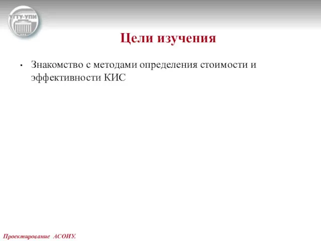 Проектирование АСОИУ. Цели изучения Знакомство с методами определения стоимости и эффективности КИС