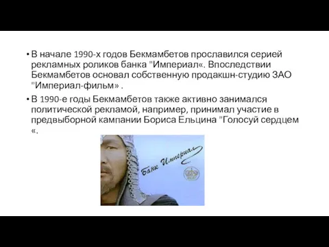 В начале 1990-х годов Бекмамбетов прославился серией рекламных роликов банка "Империал«. Впоследствии Бекмамбетов