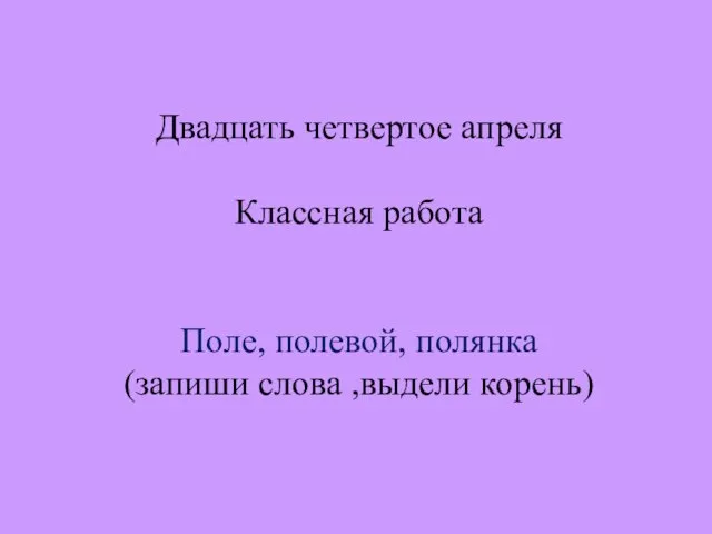 Двадцать четвертое апреля Классная работа Поле, полевой, полянка (запиши слова ,выдели корень)