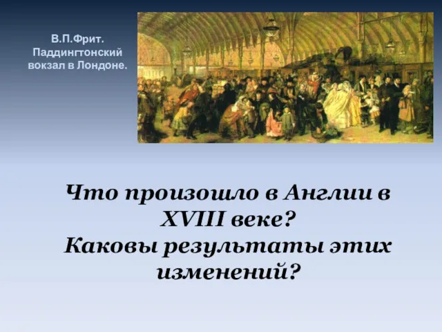 В.П.Фрит. Паддингтонский вокзал в Лондоне. Что произошло в Англии в XVIII веке? Каковы результаты этих изменений?