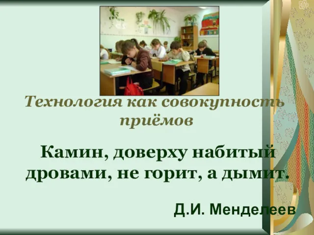 Камин, доверху набитый дровами, не горит, а дымит. Д.И. Менделеев Технология как совокупность приёмов