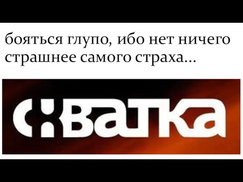 бояться глупо, ибо нет ничего страшнее самого страха...