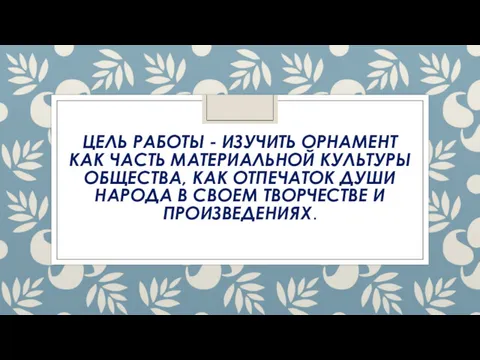 ЦЕЛЬ РАБОТЫ - ИЗУЧИТЬ ОРНАМЕНТ КАК ЧАСТЬ МАТЕРИАЛЬНОЙ КУЛЬТУРЫ ОБЩЕСТВА,