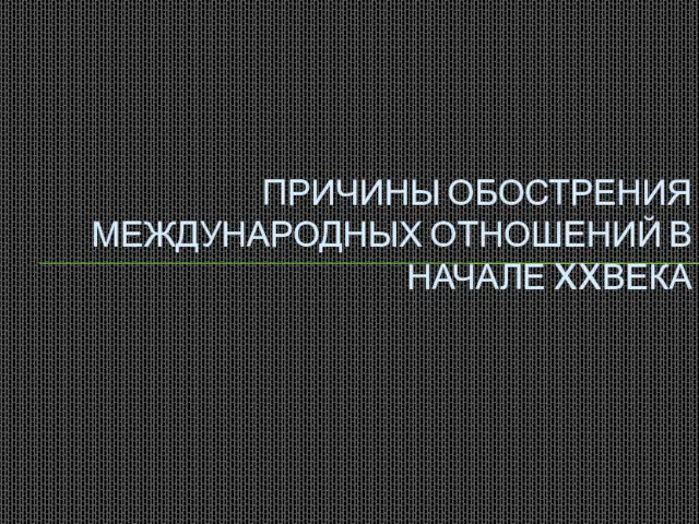 ПРИЧИНЫ ОБОСТРЕНИЯ МЕЖДУНАРОДНЫХ ОТНОШЕНИЙ В НАЧАЛЕ XXВЕКА