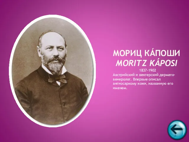 1837-1902 Австрийский и венгерский дермато-венеролог. Впервые описал ангиосаркому кожи, названную его именем. МОРИЦ КÁПОШИ MORITZ KÁPOSI