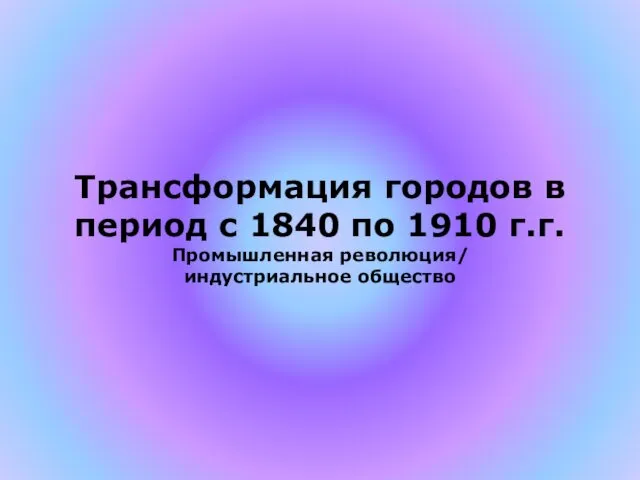 Трансформация городов в период с 1840 по 1910 г.г. Промышленная революция/ индустриальное общество