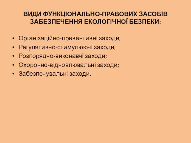 ВИДИ ФУНКЦІОНАЛЬНО-ПРАВОВИХ ЗАСОБІВ ЗАБЕЗПЕЧЕННЯ ЕКОЛОГІЧНОЇ БЕЗПЕКИ: Організаційно-превентивні заходи; Регулятивно-стимулюючі заходи; Розпорядчо-виконавчі заходи; Охоронно-відновлювальні заходи; Забезпечувальні заходи.