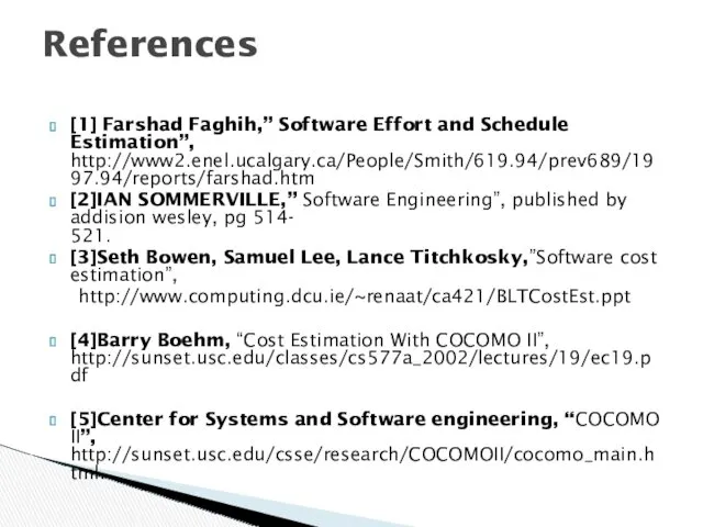 [1] Farshad Faghih,” Software Effort and Schedule Estimation”, http://www2.enel.ucalgary.ca/People/Smith/619.94/prev689/1997.94/reports/farshad.htm [2]IAN SOMMERVILLE,” Software Engineering”,