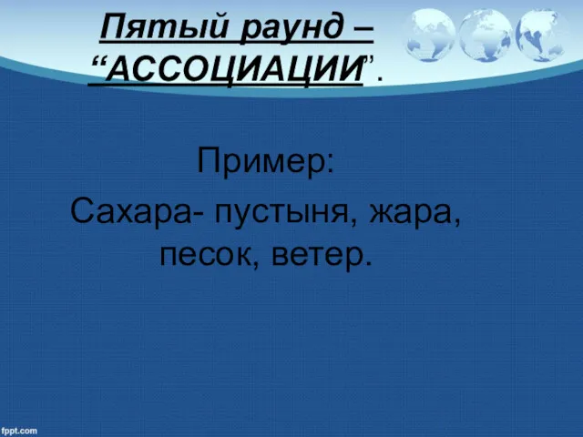 Пятый раунд – “АССОЦИАЦИИ”. Пример: Сахара- пустыня, жара, песок, ветер.