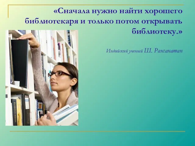 «Сначала нужно найти хорошего библиотекаря и только потом открывать библиотеку.» Индийский ученый Ш. Ранганатан