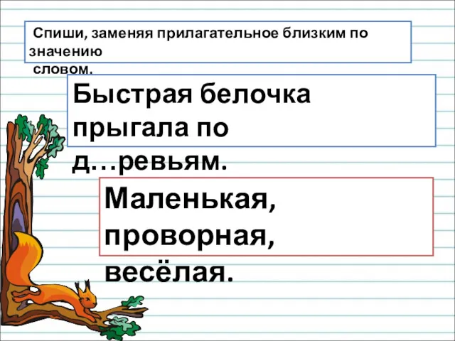 Спиши, заменяя прилагательное близким по значению словом. Быстрая белочка прыгала по д…ревьям. Маленькая, проворная, весёлая.